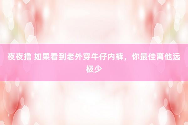 夜夜撸 如果看到老外穿牛仔内裤，你最佳离他远极少
