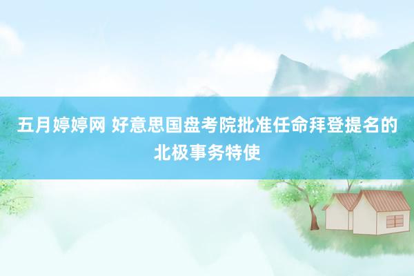 五月婷婷网 好意思国盘考院批准任命拜登提名的北极事务特使