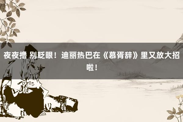 夜夜撸 别眨眼！迪丽热巴在《慕胥辞》里又放大招啦！