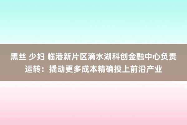 黑丝 少妇 临港新片区滴水湖科创金融中心负责运转：撬动更多成本精确投上前沿产业