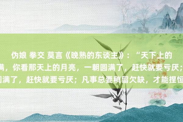 伪娘 拳交 莫言《晚熟的东谈主》:“天下上的事情,最忌讳的即是圆满,你看那天上的月亮,一朝圆满了,赶快就要亏厌;凡事总要稍留欠缺,才能捏恒。”