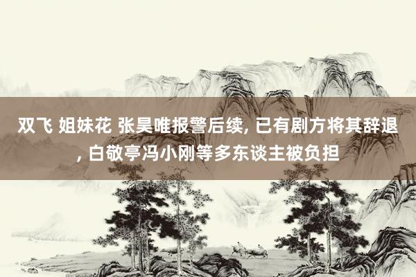 双飞 姐妹花 张昊唯报警后续， 已有剧方将其辞退， 白敬亭冯小刚等多东谈主被负担