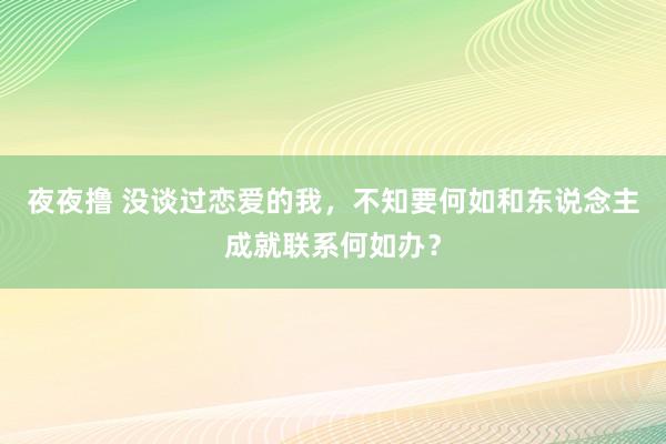 夜夜撸 没谈过恋爱的我，不知要何如和东说念主成就联系何如办？