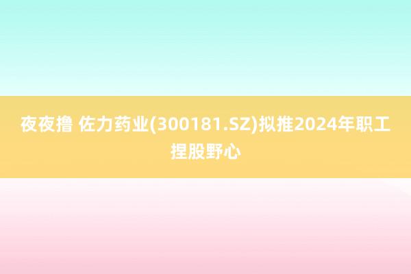 夜夜撸 佐力药业(300181.SZ)拟推2024年职工捏股野心