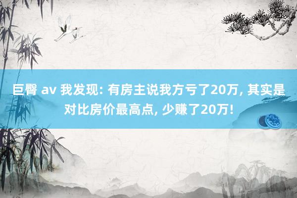 巨臀 av 我发现: 有房主说我方亏了20万， 其实是对比房价最高点， 少赚了20万!