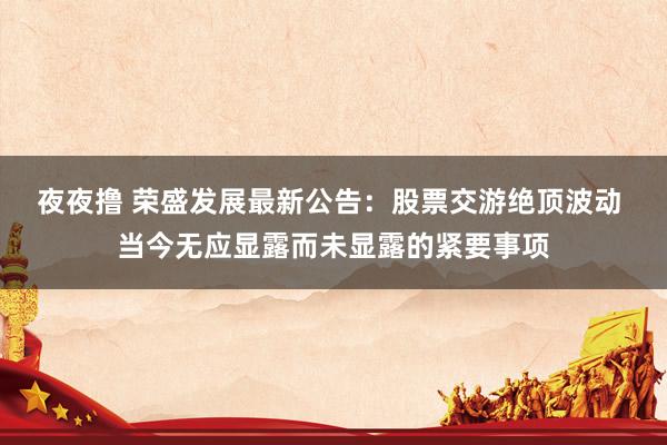 夜夜撸 荣盛发展最新公告：股票交游绝顶波动 当今无应显露而未显露的紧要事项