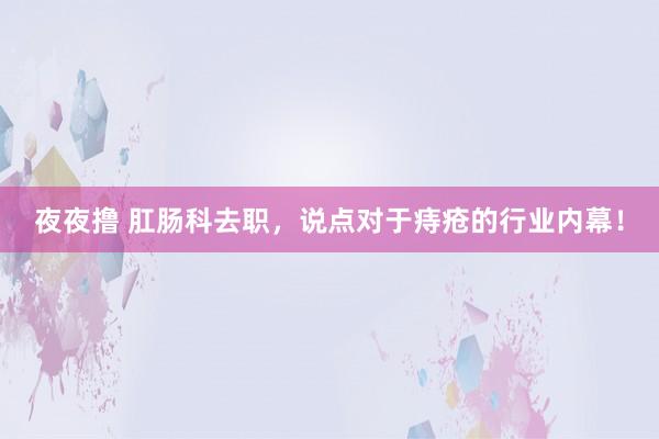 夜夜撸 肛肠科去职,说点对于痔疮的行业内幕!