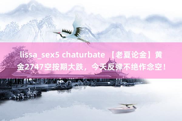 lissa_sex5 chaturbate 【老夏论金】黄金2747空按期大跌，今天反弹不绝作念空！