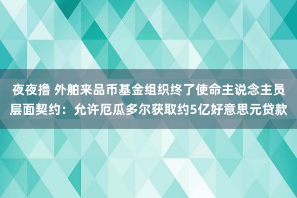 夜夜撸 外舶来品币基金组织终了使命主说念主员层面契约：允许厄瓜多尔获取约5亿好意思元贷款