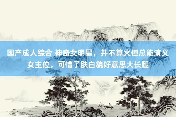 国产成人综合 神奇女明星，并不算火但总能演义女主位，可惜了肤白貌好意思大长腿