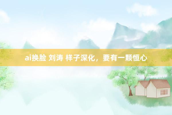 ai换脸 刘涛 样子深化，要有一颗恒心