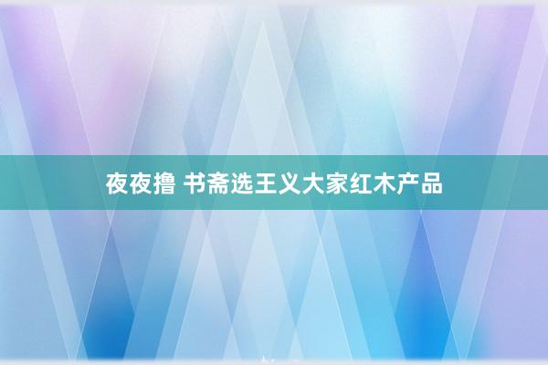 夜夜撸 书斋选王义大家红木产品