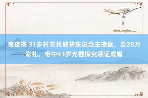 夜夜撸 31岁村花找诚挚东说念主接盘，要28万彩礼，相中43岁光棍探究领证成婚