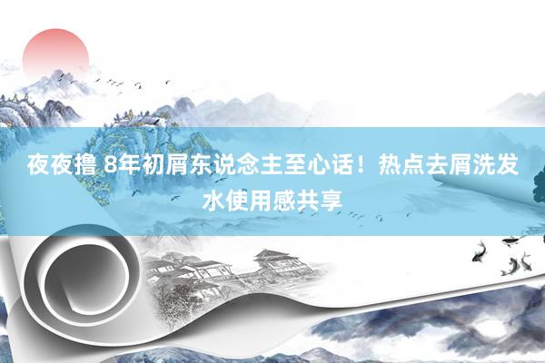 夜夜撸 8年初屑东说念主至心话!热点去屑洗发水使用感共享