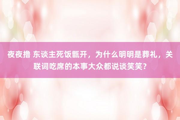 夜夜撸 东谈主死饭甑开，为什么明明是葬礼，关联词吃席的本事大众都说谈笑笑？