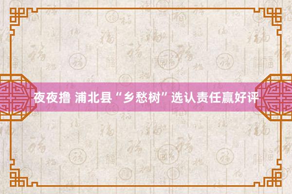 夜夜撸 浦北县“乡愁树”选认责任赢好评
