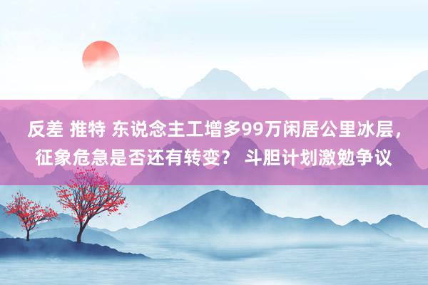 反差 推特 东说念主工增多99万闲居公里冰层，征象危急是否还有转变？ 斗胆计划激勉争议