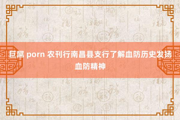 巨屌 porn 农刊行南昌县支行了解血防历史发扬血防精神