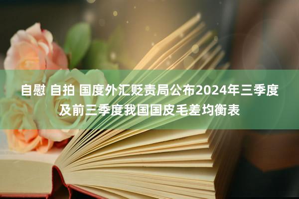 自慰 自拍 国度外汇贬责局公布2024年三季度及前三季度我国国皮毛差均衡表