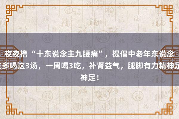 夜夜撸 “十东说念主九腰痛”，提倡中老年东说念主多喝这3汤，一周喝3吃，补肾益气，腿脚有力精神足！