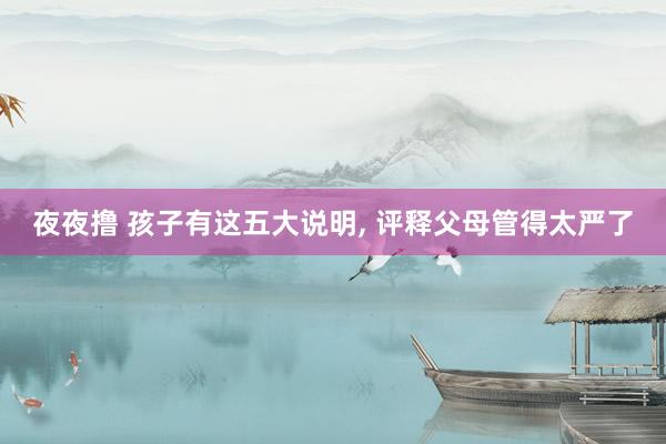 夜夜撸 孩子有这五大说明， 评释父母管得太严了