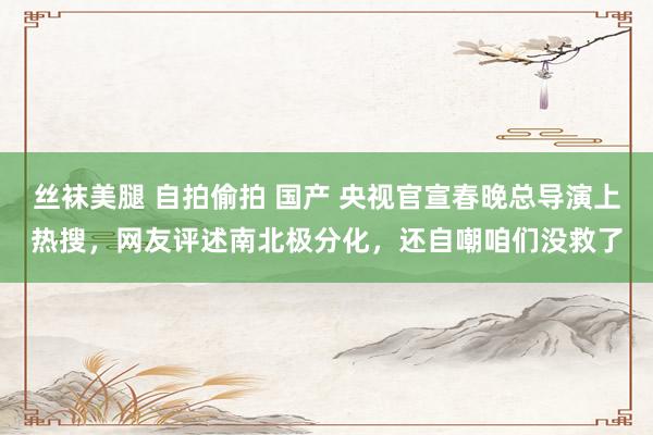 丝袜美腿 自拍偷拍 国产 央视官宣春晚总导演上热搜，网友评述南北极分化，还自嘲咱们没救了