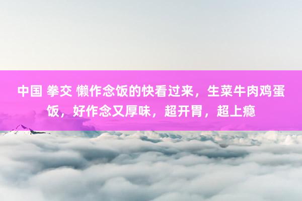 中国 拳交 懒作念饭的快看过来，生菜牛肉鸡蛋饭，好作念又厚味，超开胃，超上瘾