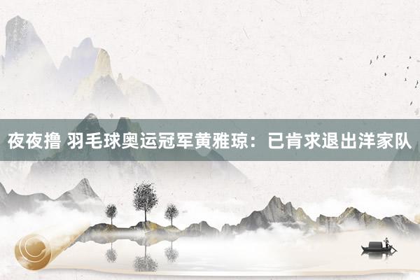 夜夜撸 羽毛球奥运冠军黄雅琼：已肯求退出洋家队