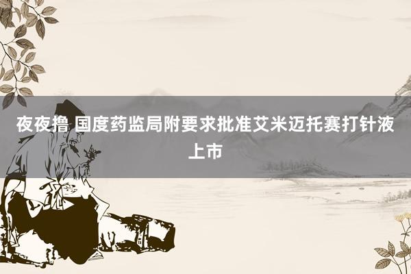 夜夜撸 国度药监局附要求批准艾米迈托赛打针液上市