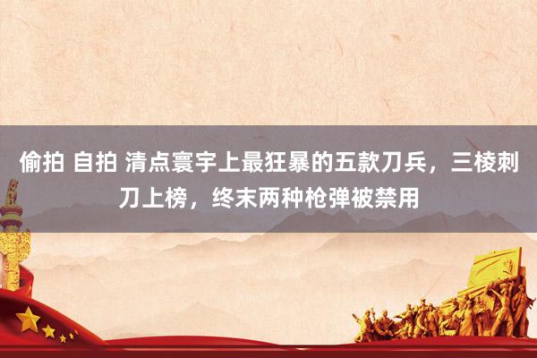 偷拍 自拍 清点寰宇上最狂暴的五款刀兵，三棱刺刀上榜，终末两种枪弹被禁用