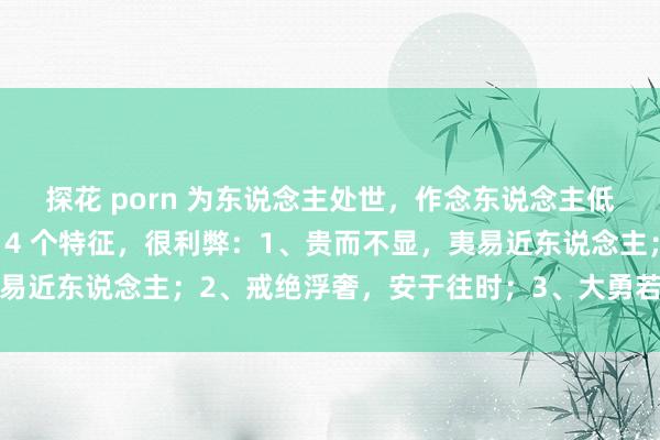 探花 porn 为东说念主处世，作念东说念主低调的东说念主，时时有 4 个特征，很利弊：1、贵而不显，夷易近东说念主；2、戒绝浮奢，安于往时；3、大勇若怯，大巧若拙