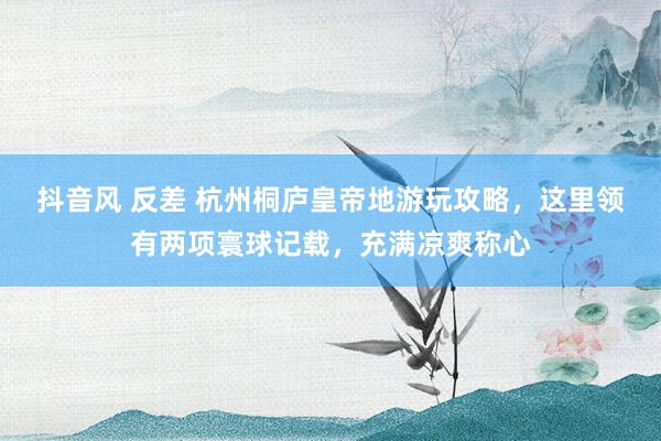 抖音风 反差 杭州桐庐皇帝地游玩攻略，这里领有两项寰球记载，充满凉爽称心