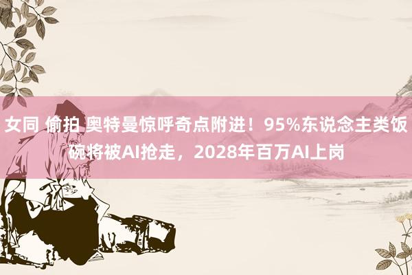 女同 偷拍 奥特曼惊呼奇点附进！95%东说念主类饭碗将被AI抢走，2028年百万AI上岗