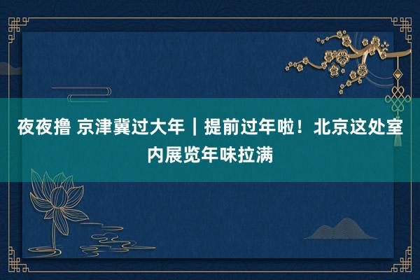 夜夜撸 京津冀过大年｜提前过年啦！北京这处室内展览年味拉满