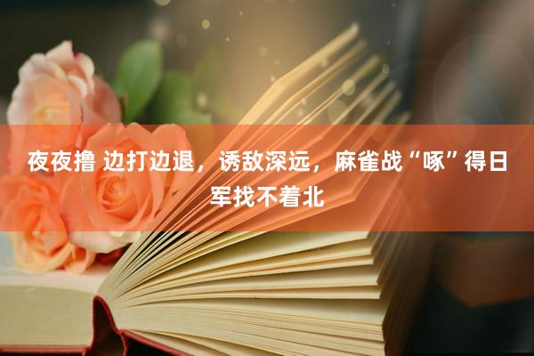 夜夜撸 边打边退，诱敌深远，麻雀战“啄”得日军找不着北