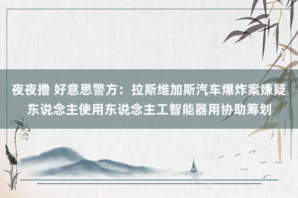 夜夜撸 好意思警方：拉斯维加斯汽车爆炸案嫌疑东说念主使用东说念主工智能器用协助筹划