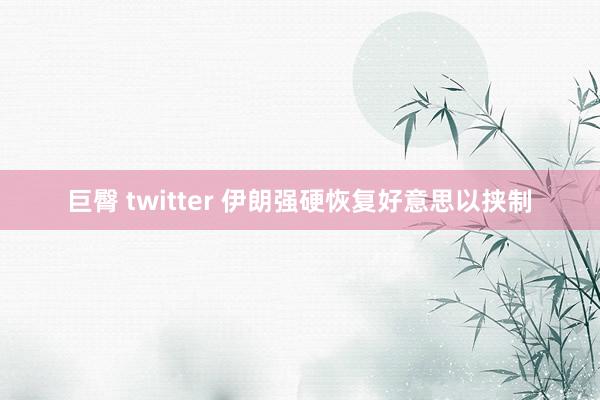 巨臀 twitter 伊朗强硬恢复好意思以挟制