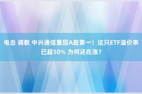 电击 调教 中兴通信重回A股第一！这只ETF溢价率已超50% 为何还在涨？