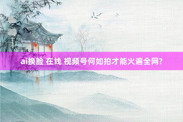ai换脸 在线 视频号何如拍才能火遍全网?