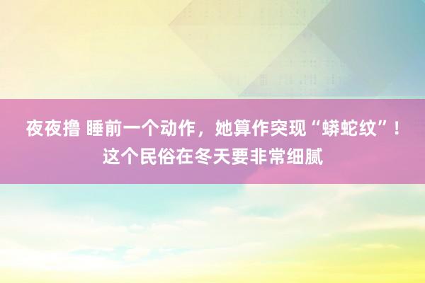 夜夜撸 睡前一个动作,她算作突现“蟒蛇纹”!这个民俗在冬天要非常细腻