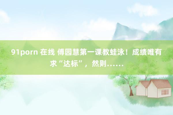 91porn 在线 傅园慧第一课教蛙泳！成绩唯有求“达标”，然则……
