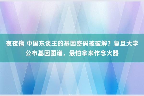 夜夜撸 中国东谈主的基因密码被破解？复旦大学公布基因图谱，最怕拿来作念火器