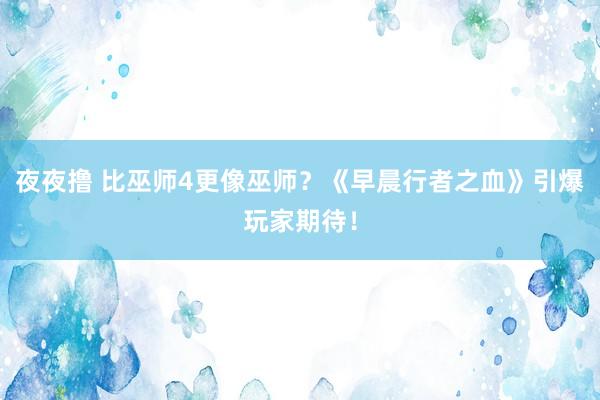 夜夜撸 比巫师4更像巫师？《早晨行者之血》引爆玩家期待！