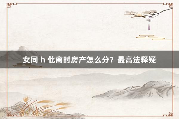 女同 h 仳离时房产怎么分？最高法释疑