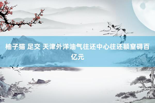 柚子猫 足交 天津外洋油气往还中心往还额窒碍百亿元