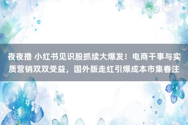 夜夜撸 小红书见识股抓续大爆发！电商干事与实质营销双双受益，国外版走红引爆成本市集眷注