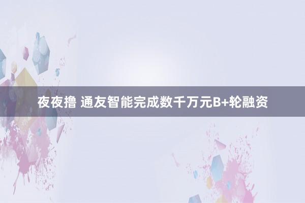 夜夜撸 通友智能完成数千万元B+轮融资