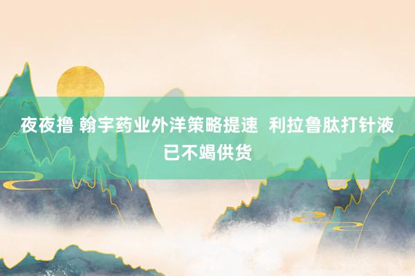 夜夜撸 翰宇药业外洋策略提速  利拉鲁肽打针液已不竭供货