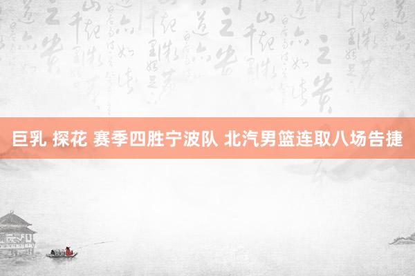 巨乳 探花 赛季四胜宁波队 北汽男篮连取八场告捷