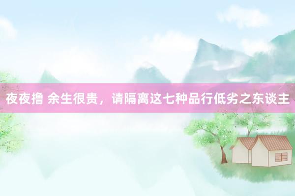 夜夜撸 余生很贵，请隔离这七种品行低劣之东谈主